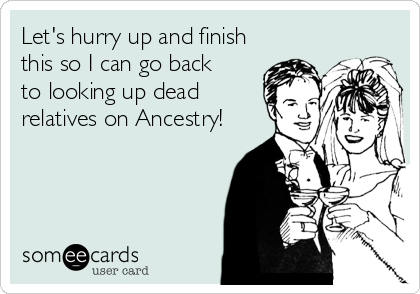 Let's hurry up and finish
this so I can go back
to looking up dead
relatives on Ancestry!