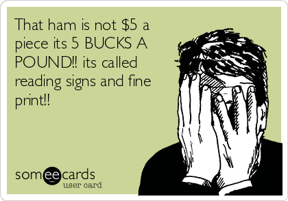 That ham is not $5 a
piece its 5 BUCKS A
POUND!! its called
reading signs and fine
print!!