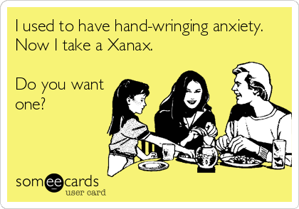 I used to have hand-wringing anxiety. 
Now I take a Xanax.

Do you want
one?