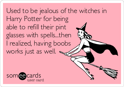 Used to be jealous of the witches in
Harry Potter for being
able to refill their pint
glasses with spells...then
I realized, having boobs
works just as well.