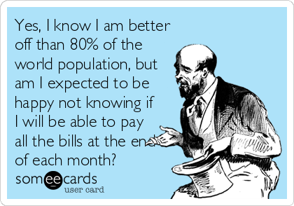 Yes, I know I am better
off than 80% of the
world population, but
am I expected to be
happy not knowing if
I will be able to pay
all the bills at the end
of each month?