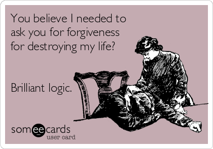 You believe I needed to
ask you for forgiveness
for destroying my life?


Brilliant logic.
