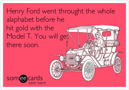 Henry Ford went throught the whole
alaphabet before he
hit gold with the
Model T. You will get
there soon.
