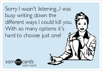 Sorry I wasn't listening...I was
busy writing down the
different ways I could kill you.
With so many options it's
hard to choose just one!
