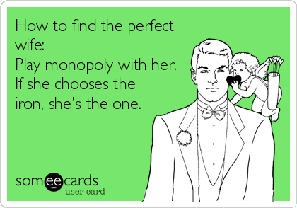 How to find the perfect
wife: 
Play monopoly with her.
If she chooses the
iron, she's the one.