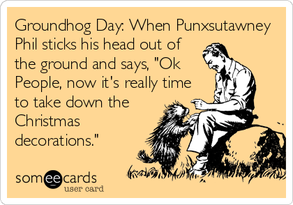 Groundhog Day: When Punxsutawney
Phil sticks his head out of
the ground and says, "Ok
People, now it's really time
to take down the
Christmas
decorations."