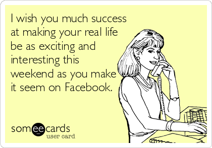 I wish you much success
at making your real life
be as exciting and
interesting this
weekend as you make
it seem on Facebook.