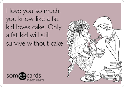 I love you so much,
you know like a fat
kid loves cake. Only
a fat kid will still
survive without cake