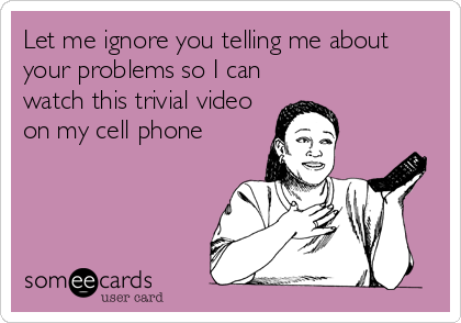 Let me ignore you telling me about
your problems so I can
watch this trivial video
on my cell phone