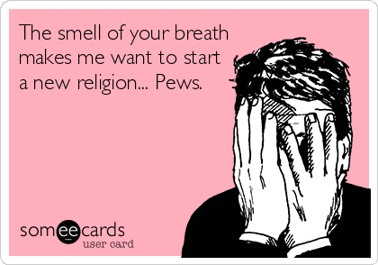The smell of your breath
makes me want to start
a new religion... Pews.
