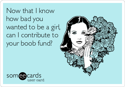 Now that I know
how bad you
wanted to be a girl,
can I contribute to
your boob fund?