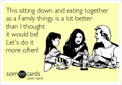 This sitting down and eating together
as a Family thingy is a lot better
than I thought
it would be!
Let's do it
more often!