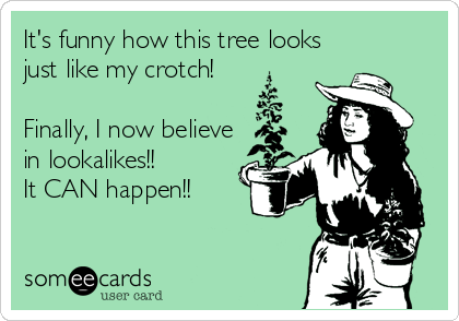 It's funny how this tree looks
just like my crotch!

Finally, I now believe
in lookalikes!! 
It CAN happen!!