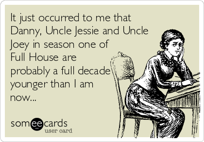 It just occurred to me that
Danny, Uncle Jessie and Uncle
Joey in season one of
Full House are
probably a full decade
younger than I am
now...