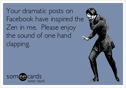 Your dramatic posts on
Facebook have inspired the
Zen in me.  Please enjoy
the sound of one hand
clapping.