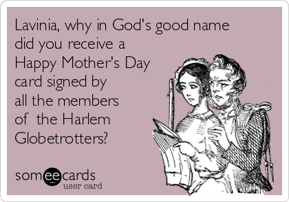 Lavinia, why in God's good name
did you receive a
Happy Mother's Day
card signed by
all the members
of  the Harlem
Globetrotters?