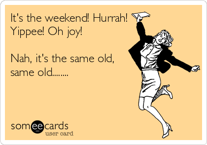 It's the weekend! Hurrah!
Yippee! Oh joy!

Nah, it's the same old,
same old........