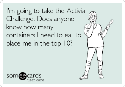 I'm going to take the Activia
Challenge. Does anyone
know how many
containers I need to eat to
place me in the top 10?