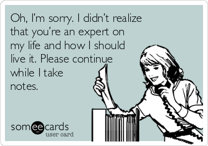 Oh, I’m sorry. I didn’t realize
that you’re an expert on
my life and how I should
live it. Please continue
while I take
notes.