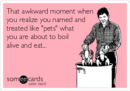 That awkward moment when
you realize you named and
treated like "pets" what
you are about to boil
alive and eat...