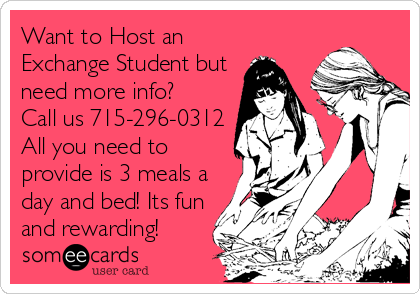 Want to Host an
Exchange Student but
need more info? 
Call us 715-296-0312
All you need to
provide is 3 meals a
day and bed! Its fun
and rewarding!
