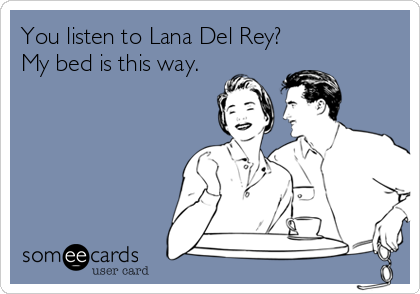 You listen to Lana Del Rey?
My bed is this way.