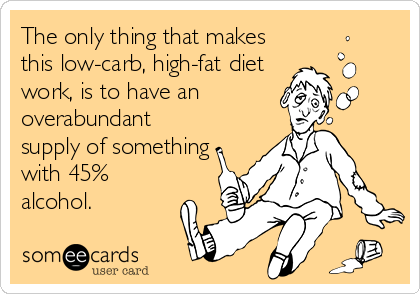 The only thing that makes
this low-carb, high-fat diet
work, is to have an
overabundant
supply of something
with 45%
alcohol.