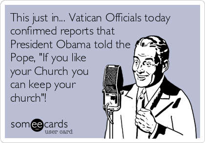 This just in... Vatican Officials today
confirmed reports that
President Obama told the
Pope, "If you like
your Church you
can keep your
church"!