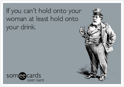 If you can't hold onto your 
woman at least hold onto
your drink.