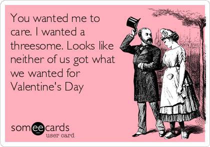 You wanted me to
care. I wanted a
threesome. Looks like
neither of us got what
we wanted for
Valentine's Day