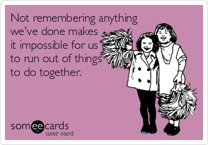 Not remembering anything
we've done makes
it impossible for us
to run out of things
to do together.