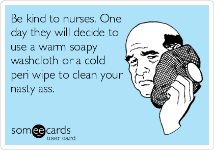 Be kind to nurses. One
day they will decide to
use a warm soapy
washcloth or a cold
peri wipe to clean your
nasty ass.