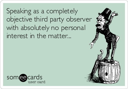 Speaking as a completely
objective third party observer
with absolutely no personal
interest in the matter...
