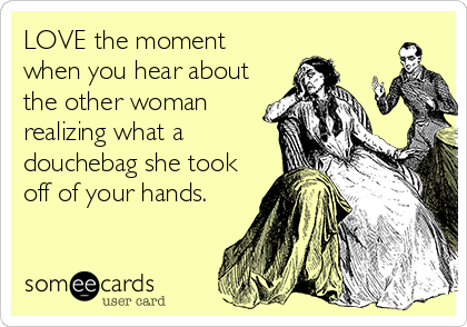 LOVE the moment
when you hear about
the other woman
realizing what a
douchebag she took
off of your hands.