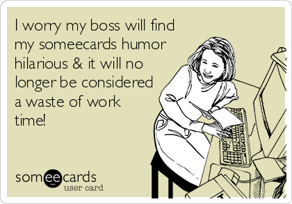 I worry my boss will find
my someecards humor
hilarious & it will no
longer be considered
a waste of work
time!