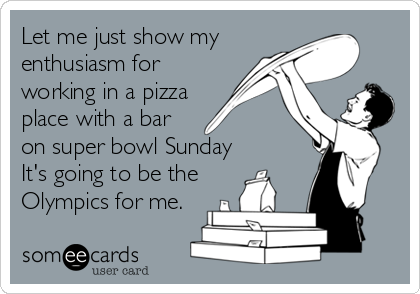 Let me just show my
enthusiasm for
working in a pizza
place with a bar
on super bowl Sunday
It's going to be the
Olympics for me.