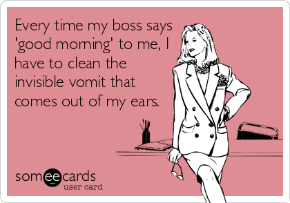 Every time my boss says
'good morning' to me, I
have to clean the
invisible vomit that
comes out of my ears.