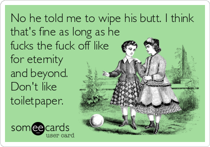 No he told me to wipe his butt. I think
that's fine as long as he
fucks the fuck off like
for eternity
and beyond.
Don't like
toiletpaper.