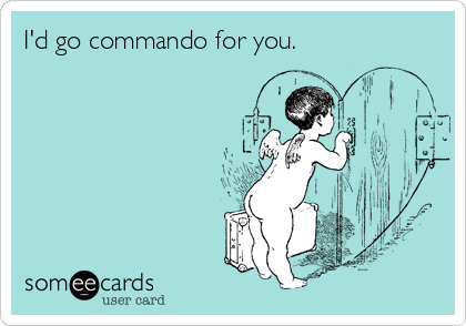I'd go commando for you.