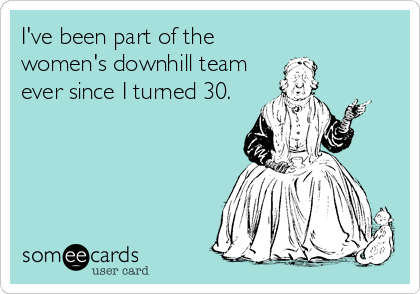 I've been part of the
women's downhill team
ever since I turned 30.