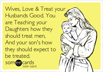 Wives, Love & Treat your
Husbands Good. You
are Teaching your
Daughters how they
should treat men, 
And your son's how
they should expect to
be treated.