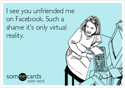 I see you unfriended me
on Facebook. Such a
shame it's only virtual
reality.