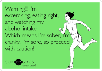 Warning!!! I'm
excercising, eating right,
and watching my
alcohol intake.
Which means I'm sober, I'm
cranky, I'm sore, so proceed
with caution!