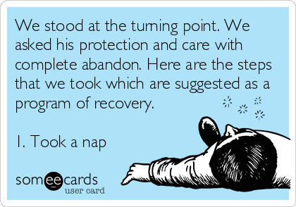 We stood at the turning point. We
asked his protection and care with
complete abandon. Here are the steps
that we took which are suggested as a
program of recovery.

1. Took a nap