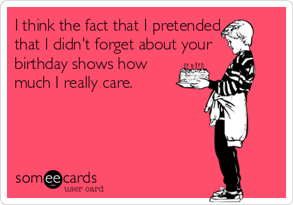 I think the fact that I pretended
that I didn't forget about your 
birthday shows how
much I really care.