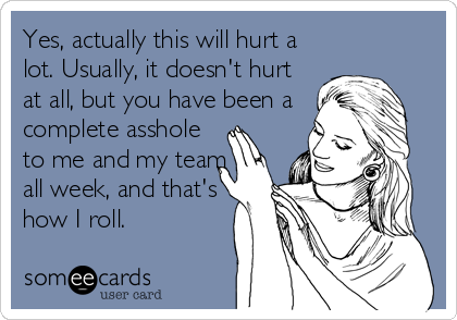 Yes, actually this will hurt a
lot. Usually, it doesn't hurt
at all, but you have been a
complete asshole
to me and my team
all week, and that's
how I roll.