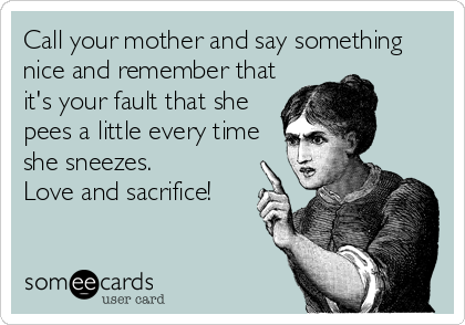 Call your mother and say something
nice and remember that
it's your fault that she
pees a little every time
she sneezes. 
Love and sacrifice!