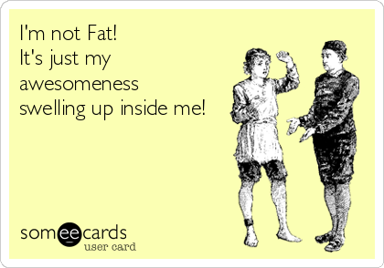 I'm not Fat!
It's just my
awesomeness 
swelling up inside me!