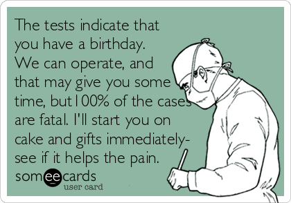 The tests indicate that
you have a birthday.
We can operate, and
that may give you some
time, but100% of the cases
are fatal. I'll start you on
cake and gifts immediately-
see if it helps the pain.