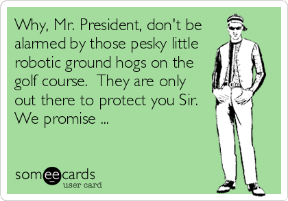 Why, Mr. President, don't be 
alarmed by those pesky little 
robotic ground hogs on the 
golf course.  They are only 
out there to protect you Sir.
We promise ...
